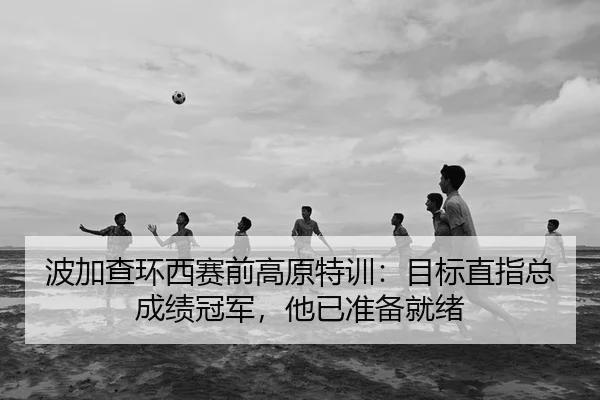 波加查环西赛前高原特训：目标直指总成绩冠军，他已准备就绪