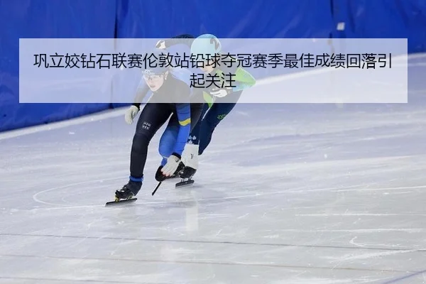巩立姣钻石联赛伦敦站铅球夺冠赛季最佳成绩回落引起关注