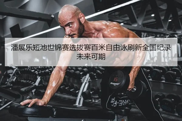 潘展乐短池世锦赛选拔赛百米自由泳刷新全国纪录 未来可期